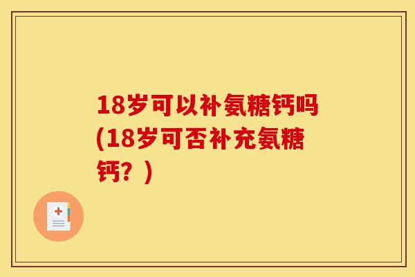 18岁可以补氨糖钙吗(18岁可否补充氨糖钙？)
