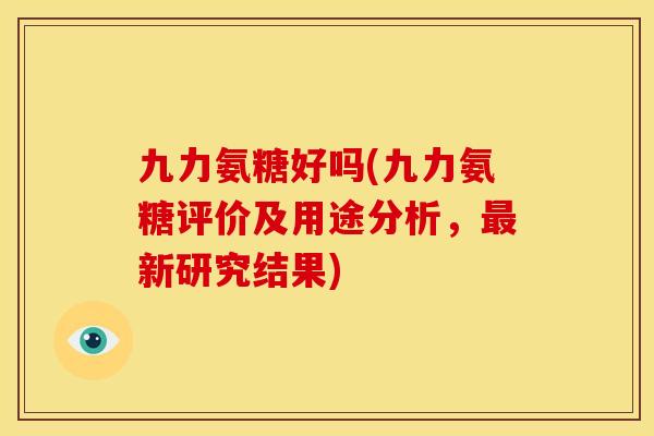 九力氨糖好吗(九力氨糖评价及用途分析，最新研究结果)