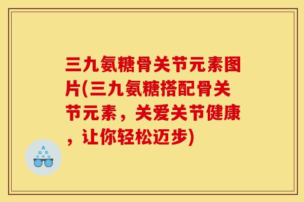 三九氨糖骨关节元素图片(三九氨糖搭配骨关节元素，关爱关节健康，让你轻松迈步)