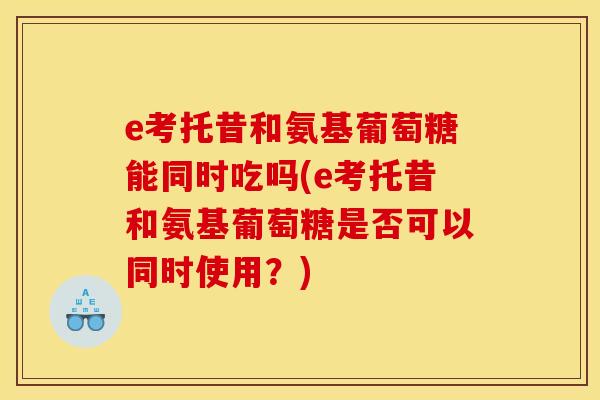 e考托昔和氨基葡萄糖能同时吃吗(e考托昔和氨基葡萄糖是否可以同时使用？)