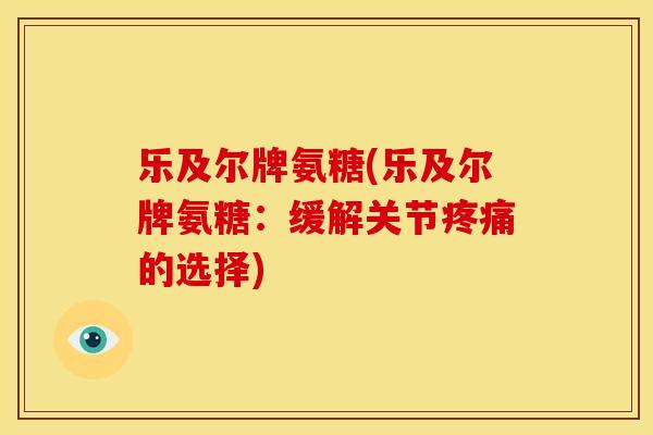 乐及尔牌氨糖(乐及尔牌氨糖：缓解关节疼痛的选择)-第1张图片-关节骑士