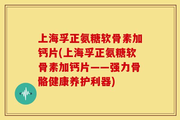 上海孚正氨糖软骨素加钙片(上海孚正氨糖软骨素加钙片——强力骨骼健康养护利器)