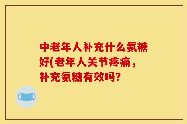 中老年人补充什么氨糖好(老年人关节疼痛，补充氨糖有效吗？