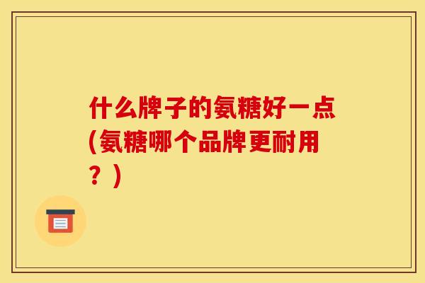 什么牌子的氨糖好一点(氨糖哪个品牌更耐用？)