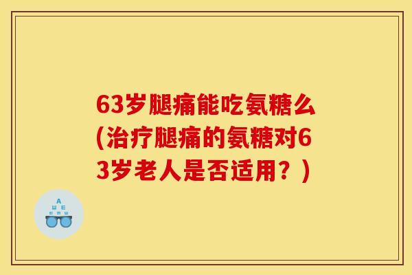 63岁腿痛能吃氨糖么(治疗腿痛的氨糖对63岁老人是否适用？)