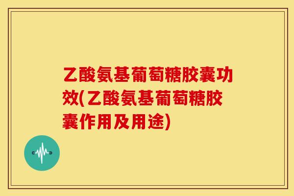 乙酸氨基葡萄糖胶囊功效(乙酸氨基葡萄糖胶囊作用及用途)