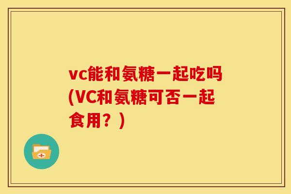 vc能和氨糖一起吃吗(VC和氨糖可否一起食用？)