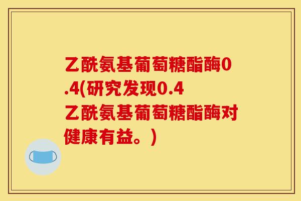 乙酰氨基葡萄糖酯酶0.4(研究发现0.4乙酰氨基葡萄糖酯酶对健康有益。)