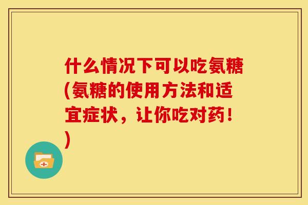 什么情况下可以吃氨糖(氨糖的使用方法和适宜症状，让你吃对药！)