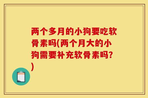 两个多月的小狗要吃软骨素吗(两个月大的小狗需要补充软骨素吗？)