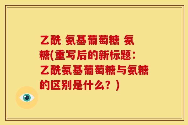 乙酰 氨基葡萄糖 氨糖(重写后的新标题：乙酰氨基葡萄糖与氨糖的区别是什么？)