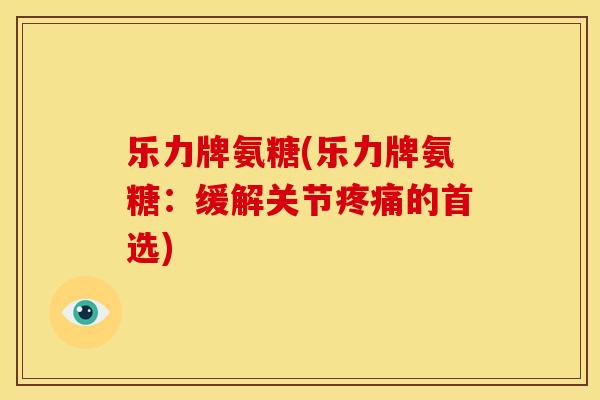 乐力牌氨糖(乐力牌氨糖：缓解关节疼痛的首选)