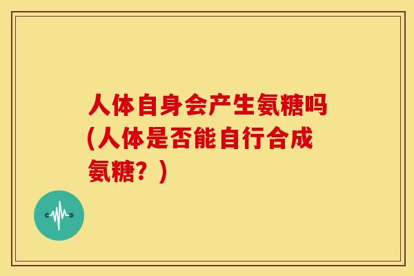 人体自身会产生氨糖吗(人体是否能自行合成氨糖？)