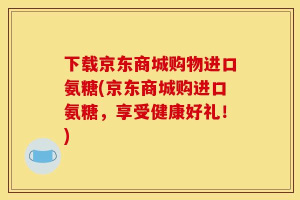 下载京东商城购物进口氨糖(京东商城购进口氨糖，享受健康好礼！)