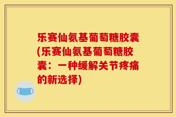 乐赛仙氨基葡萄糖胶囊(乐赛仙氨基葡萄糖胶囊：一种缓解关节疼痛的新选择)