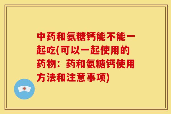 中药和氨糖钙能不能一起吃(可以一起使用的药物：药和氨糖钙使用方法和注意事项)