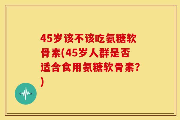 45岁该不该吃氨糖软骨素(45岁人群是否适合食用氨糖软骨素?)-第1张图片-关节骑士 45岁该不该吃氨糖软骨素(45岁人群是否适合食用氨糖软骨素?)-第1张图片-关节骑士