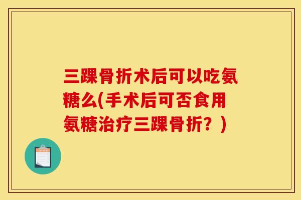 三踝骨折术后可以吃氨糖么(手术后可否食用氨糖治疗三踝骨折？)