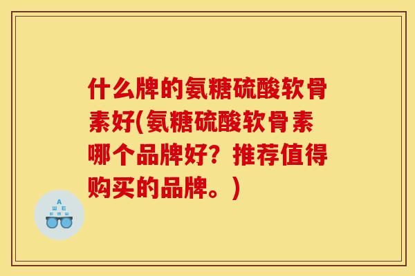 什么牌的氨糖硫酸软骨素好(氨糖硫酸软骨素哪个品牌好？推荐值得购买的品牌。)