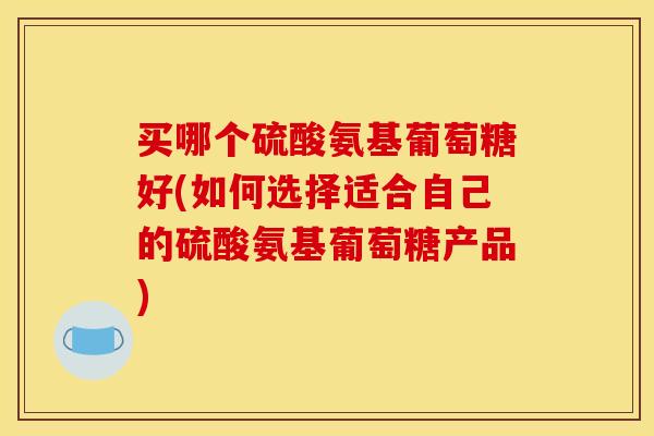 买哪个硫酸氨基葡萄糖好(如何选择适合自己的硫酸氨基葡萄糖产品)