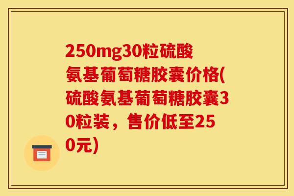 250mg30粒硫酸氨基葡萄糖胶囊价格(硫酸氨基葡萄糖胶囊30粒装，售价低至250元)