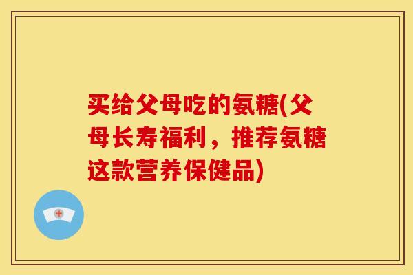 买给父母吃的氨糖(父母长寿福利，推荐氨糖这款营养保健品)