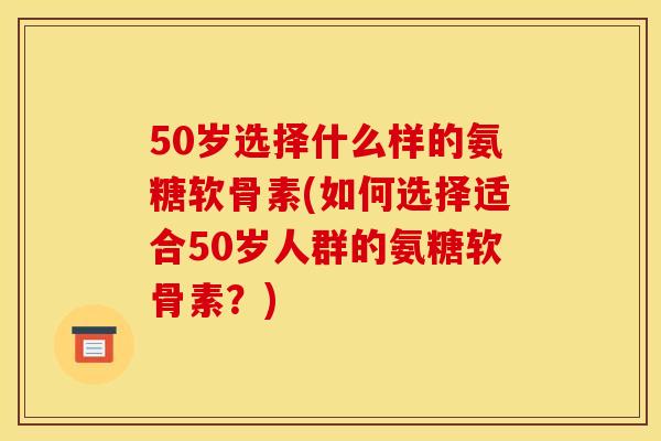 50岁选择什么样的氨糖软骨素(如何选择适合50岁人群的氨糖软骨素？)