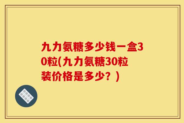 九力氨糖多少钱一盒30粒(九力氨糖30粒装价格是多少？)