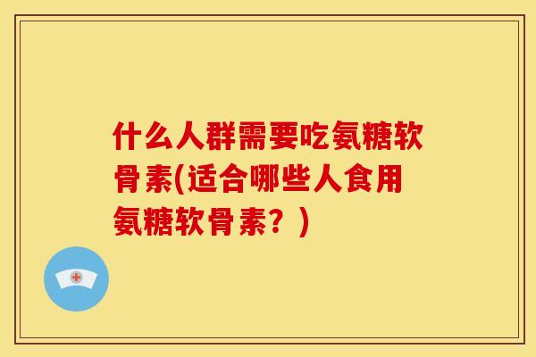 什么人群需要吃氨糖软骨素(适合哪些人食用氨糖软骨素？)