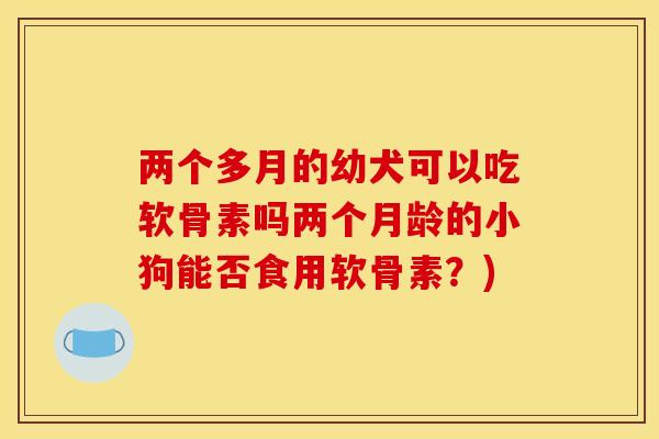 两个多月的幼犬可以吃软骨素吗两个月龄的小狗能否食用软骨素？)