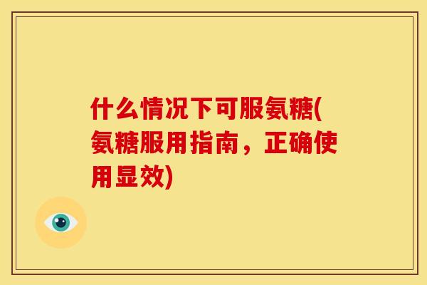什么情况下可服氨糖(氨糖服用指南，正确使用显效)-第1张图片-关节骑士