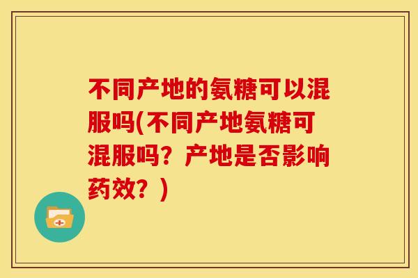 不同产地的氨糖可以混服吗(不同产地氨糖可混服吗？产地是否影响药效？)