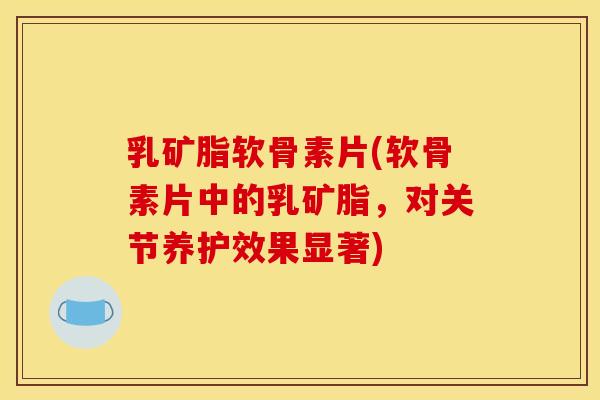 乳矿脂软骨素片(软骨素片中的乳矿脂，对关节养护效果显著)-第1张图片-关节骑士