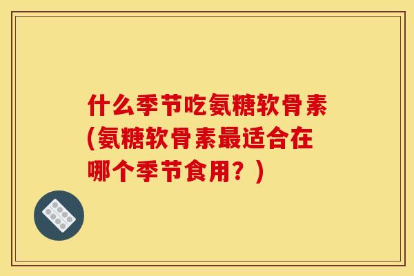 什么季节吃氨糖软骨素(氨糖软骨素最适合在哪个季节食用？)