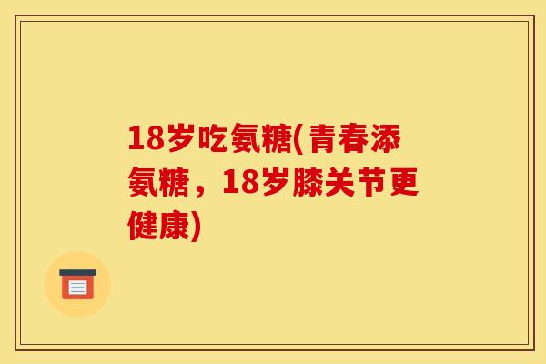 18岁吃氨糖(青春添氨糖，18岁膝关节更健康)