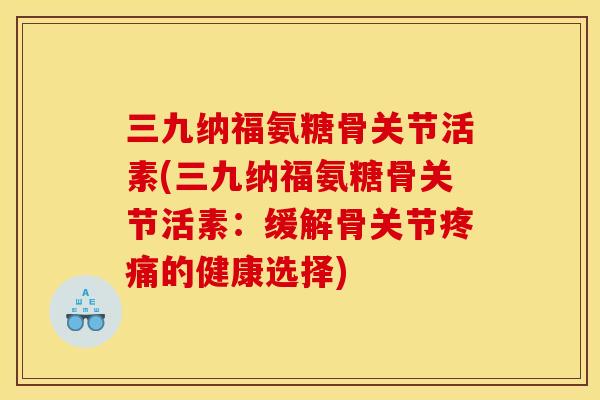 三九纳福氨糖骨关节活素(三九纳福氨糖骨关节活素：缓解骨关节疼痛的健康选择)