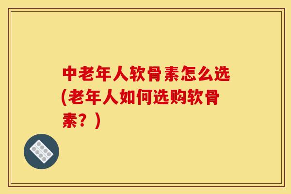 中老年人软骨素怎么选(老年人如何选购软骨素？)
