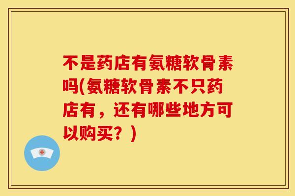 不是药店有氨糖软骨素吗(氨糖软骨素不只药店有，还有哪些地方可以购买？)
