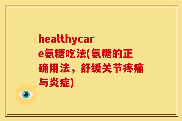 healthycare氨糖吃法(氨糖的正确用法，舒缓关节疼痛与炎症)