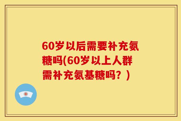 60岁以后需要补充氨糖吗(60岁以上人群需补充氨基糖吗？)
