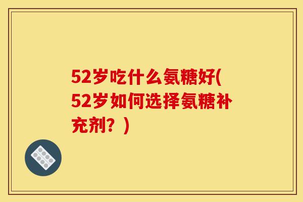 52岁吃什么氨糖好(52岁如何选择氨糖补充剂？)
