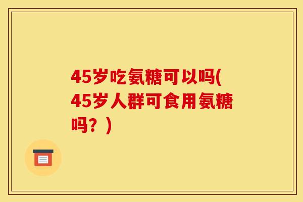 45岁吃氨糖可以吗(45岁人群可食用氨糖吗？)
