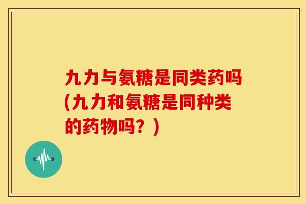 九力与氨糖是同类药吗(九力和氨糖是同种类的药物吗？)
