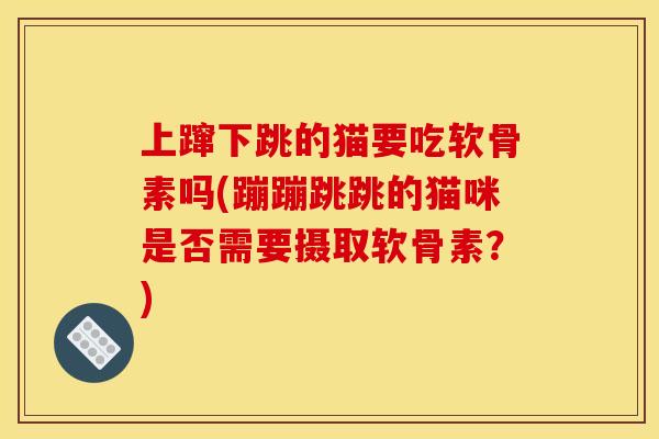 上蹿下跳的猫要吃软骨素吗(蹦蹦跳跳的猫咪是否需要摄取软骨素？)