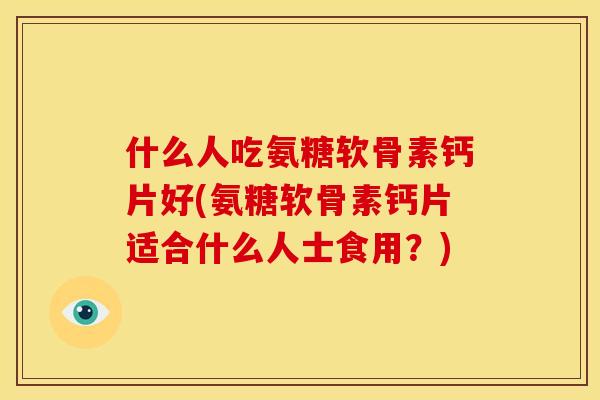 什么人吃氨糖软骨素钙片好(氨糖软骨素钙片适合什么人士食用？)