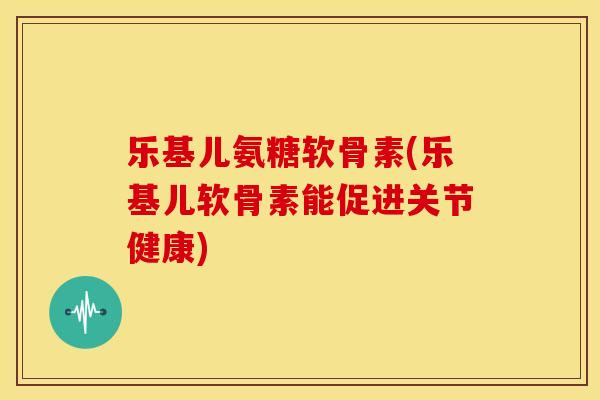 乐基儿氨糖软骨素(乐基儿软骨素能促进关节健康)