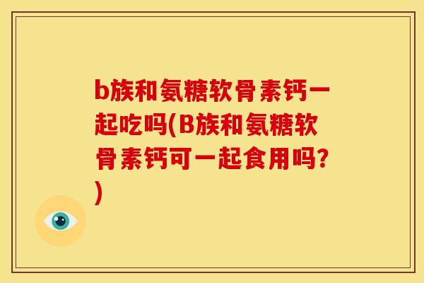 b族和氨糖软骨素钙一起吃吗(B族和氨糖软骨素钙可一起食用吗？)-第1张图片-关节骑士
