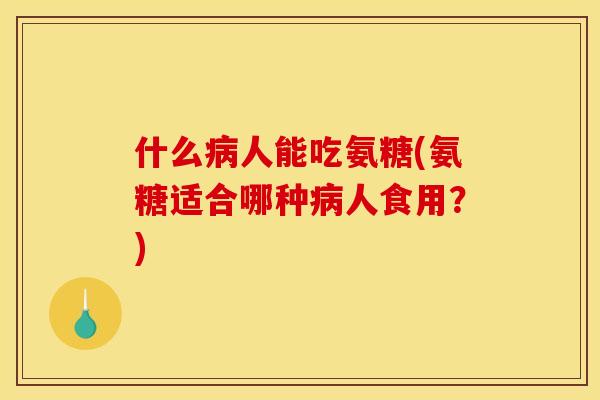 什么病人能吃氨糖(氨糖适合哪种病人食用？)