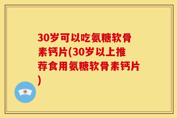 30岁可以吃氨糖软骨素钙片(30岁以上推荐食用氨糖软骨素钙片)