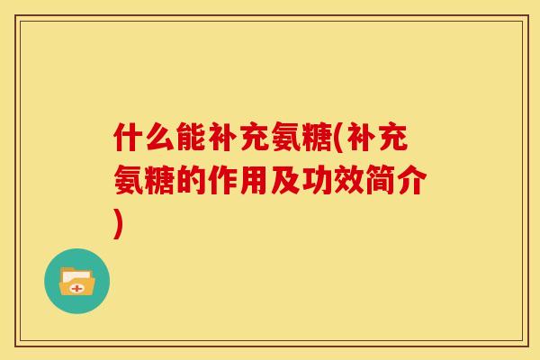 什么能补充氨糖(补充氨糖的作用及功效简介)-第1张图片-关节骑士